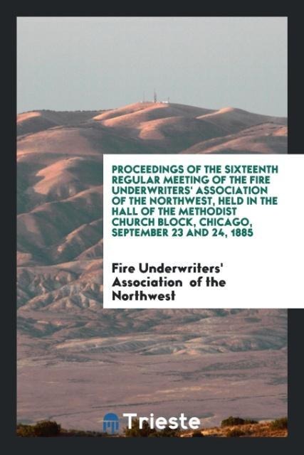 Proceedings of the Sixteenth Regular Meeting of the Fire Underwriters Association of the Northwest, Held in the Hall of the Methodist Church Block, Chicago, September 23 and 24, 1885