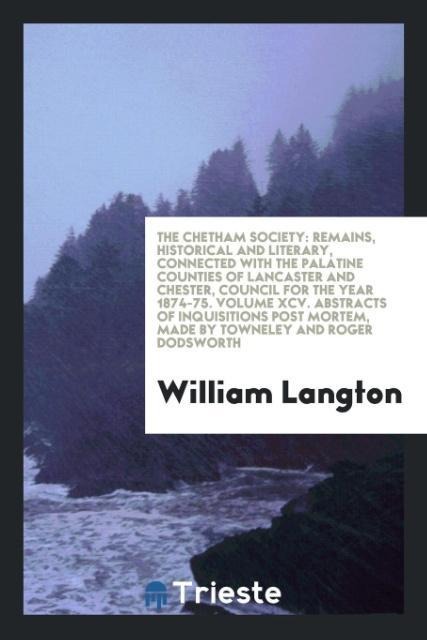 The Chetham Society: Remains, Historical and Literary, Connected with the Palatine Counties of Lancaster and Chester, Council for the year 1874-75. Volume XCV. Abstracts of Inquisitions Post Mortem, Made by Towneley and Roger Dodsworth