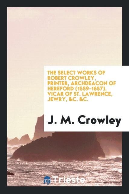 The Select Works of Robert Crowley, Printer, Archdeacon of Hereford (1559-1657), Vicar of St. Lawrence, Jewry, &C. &C.