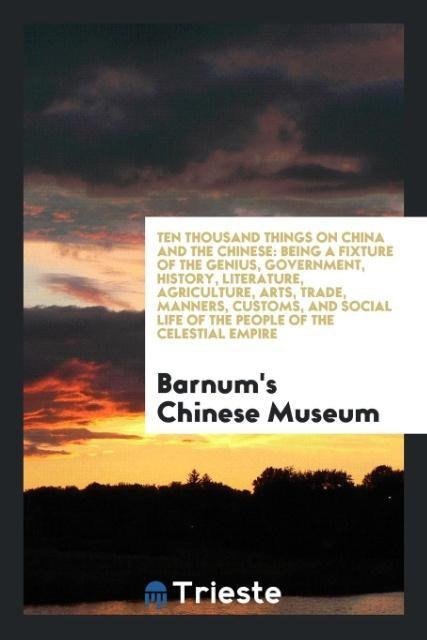 Ten Thousand Things on China and the Chinese: Being a Fixture of the Genius, Government, History, Literature, Agriculture, Arts, Trade, Manners, Customs, and Social Life of the People of the Celestial Empire