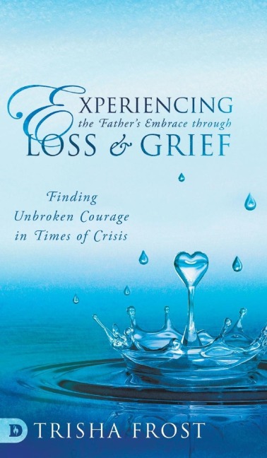 Experiencing the Fathers Embrace Through Loss and Grief: Finding Unbroken Courage in Times of Crisis