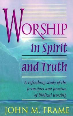 Worship in Spirit and Truth: A Refreshing Study of the Principles and Practice of Biblical Worship