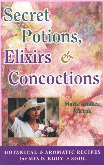 Secret Potions, Elixirs & Concoctions: Botanical & Aromatic Recipes for Mind, Body & Soul