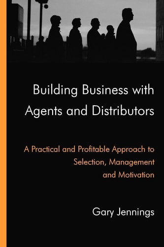 Building Business with Agents and Distributors A Practical and Profitable Approach to Selection, Management and Motivation
