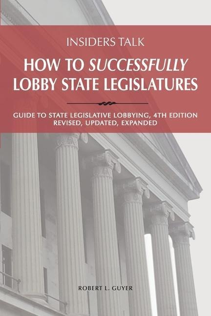 Insiders Talk: How to Successfully Lobby State Legislatures: Guide to State Legislative Lobbying, 4th Edition - Revised, Updated, Expanded