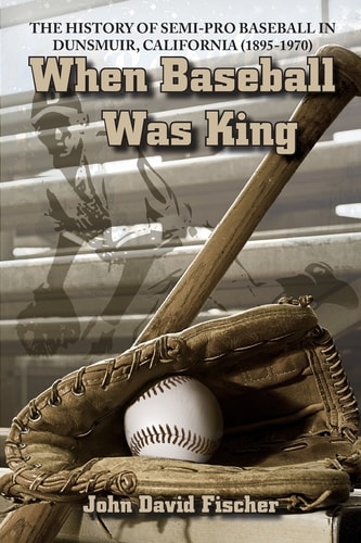 When Baseball Was King The History of Semi-Pro Baseball in Dunsmuir, California (1895-1970)