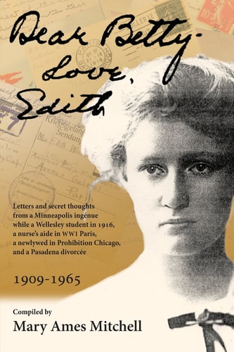 Dear Betty, Love, Edith Letters and Secret Thoughts from a Minneapolis Ingénue While a Wellesley Student in 1916, a Nurse's Aide in WWI Paris, a Newlywed in Prohibition Chicago, and a Pasadena Divorcée