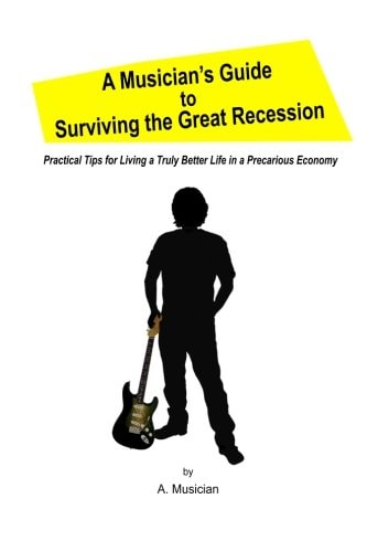 A Musician's Guide to Surviving the Great Recession Practical Tips for Living a Truly Better Life in a Precarious Economy