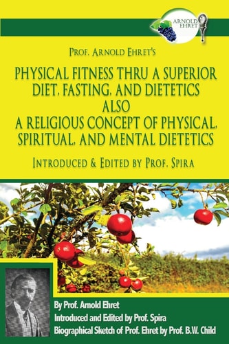 Prof. Arnold Ehret's Physical Fitness Thru a Superior Diet, Fasting, and Dietetics Also a Religious Concept of Physical, Spiritual, and Mental Dietetics Introduced, Annotated, and Edited by Prof. Spira