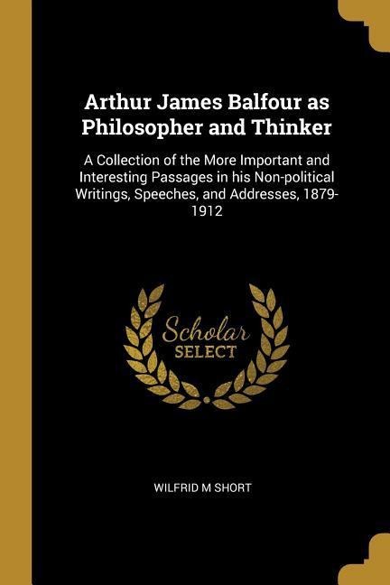 Arthur James Balfour as Philosopher and Thinker: A Collection of the More Important and Interesting Passages in his Non-political Writings, Speeches, and Addresses, 1879-1912