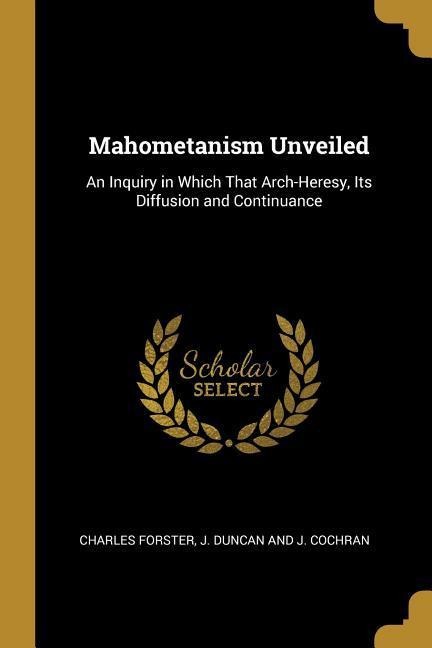 Mahometanism Unveiled: An Inquiry in Which That Arch-Heresy, Its Diffusion and Continuance