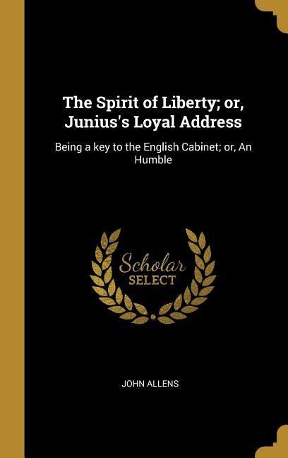 The Spirit of Liberty; or, Juniuss Loyal Address: Being a key to the English Cabinet; or, An Humble