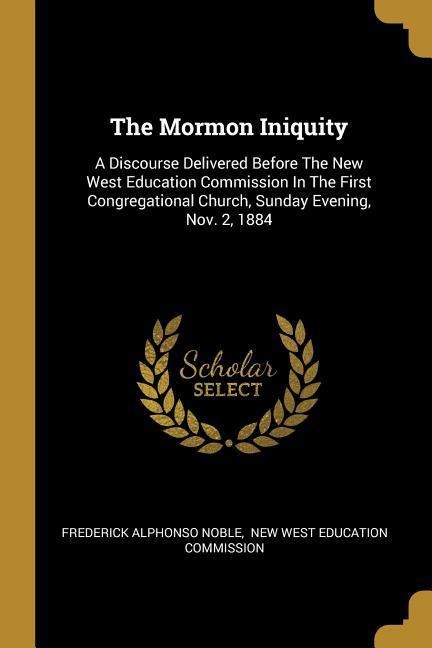 The Mormon Iniquity: A Discourse Delivered Before The New West Education Commission In The First Congregational Church, Sunday Evening, Nov. 2, 1884
