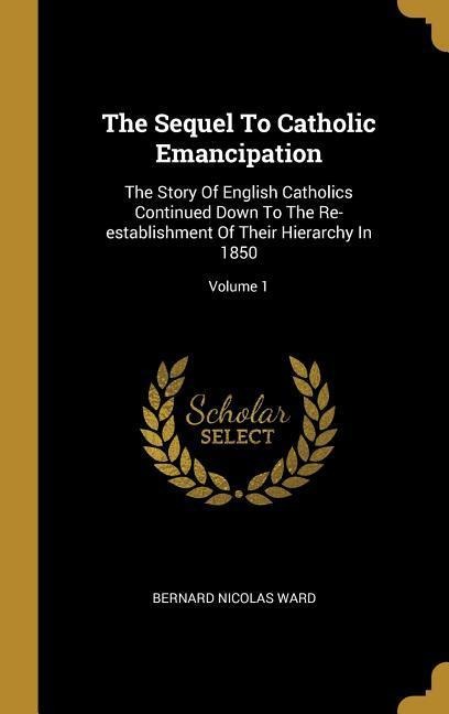 The Sequel To Catholic Emancipation: The Story Of English Catholics Continued Down To The Re-establishment Of Their Hierarchy In 1850; Volume 1