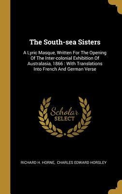 The South-sea Sisters: A Lyric Masque, Written For The Opening Of The Inter-colonial Exhibition Of Australasia, 1866: With Translations Into French And German Verse