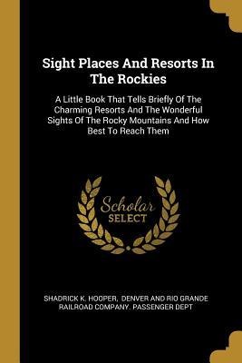 Sight Places And Resorts In The Rockies: A Little Book That Tells Briefly Of The Charming Resorts And The Wonderful Sights Of The Rocky Mountains And How Best To Reach Them