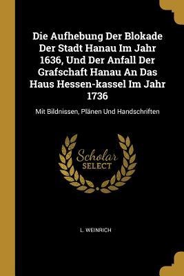 Die Aufhebung Der Blokade Der Stadt Hanau Im Jahr 1636, Und Der Anfall Der Grafschaft Hanau An Das Haus Hessen-kassel Im Jahr 1736: Mit Bildnissen, Plänen Und Handschriften
