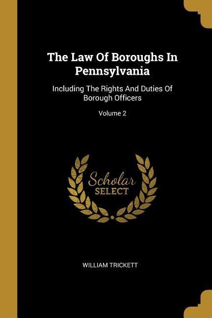 The Law Of Boroughs In Pennsylvania: Including The Rights And Duties Of Borough Officers; Volume 2