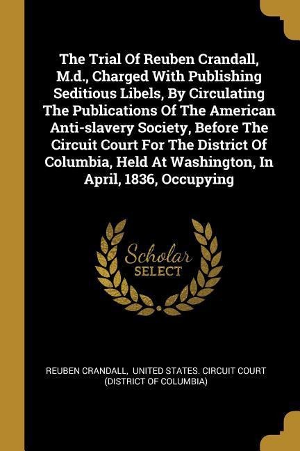 The Trial Of Reuben Crandall, M.d., Charged With Publishing Seditious Libels, By Circulating The Publications Of The American Anti-slavery Society, Before The Circuit Court For The District Of Columbia, Held At Washington, In April, 1836, Occupying