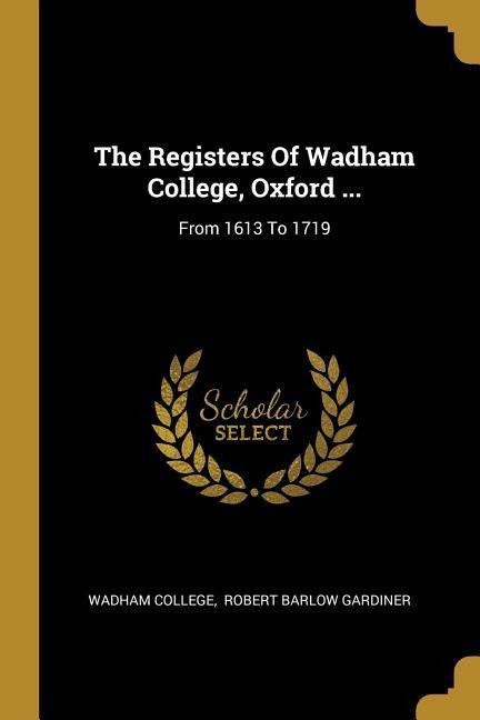 The Registers Of Wadham College, Oxford ...: From 1613 To 1719