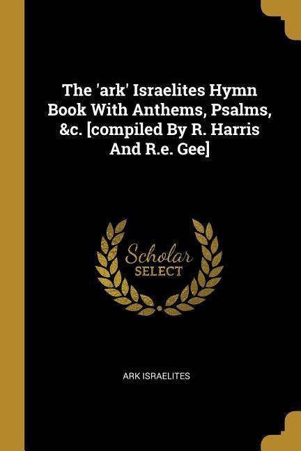 The ark Israelites Hymn Book With Anthems, Psalms, &c. [compiled By R. Harris And R.e. Gee]