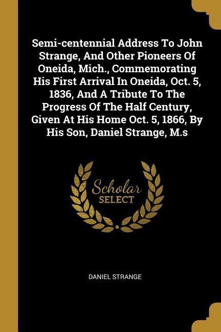 Semi-centennial Address To John Strange, And Other Pioneers Of Oneida, Mich., Commemorating His First Arrival In Oneida, Oct. 5, 1836, And A Tribute To The Progress Of The Half Century, Given At His Home Oct. 5, 1866, By His Son, Daniel Strange, M.s