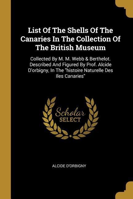 List Of The Shells Of The Canaries In The Collection Of The British Museum: Collected By M. M. Webb & Berthelot. Described And Figured By Prof. Alcide Dorbigny, In The histoire Naturelle Des Iles Canaries