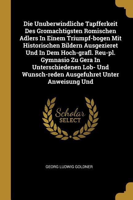Die Unuberwindliche Tapfferkeit Des Gromachtigsten Romischen Adlers In Einem Triumpf-bogen Mit Historischen Bildern Ausgezieret Und In Dem Hoch-grafl. Reu-pl. Gymnasio Zu Gera In Unterschiedenen Lob- Und Wunsch-reden Ausgefuhret Unter Anweisung Und