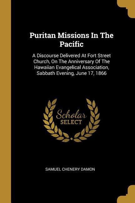 Puritan Missions In The Pacific: A Discourse Delivered At Fort Street Church, On The Anniversary Of The Hawaiian Evangelical Association, Sabbath Evening, June 17, 1866