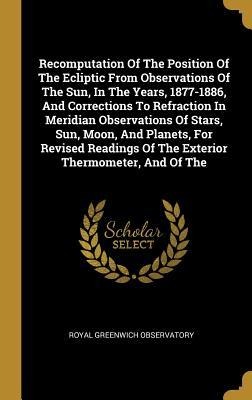 Recomputation Of The Position Of The Ecliptic From Observations Of The Sun, In The Years, 1877-1886, And Corrections To Refraction In Meridian Observations Of Stars, Sun, Moon, And Planets, For Revised Readings Of The Exterior Thermometer, And Of The
