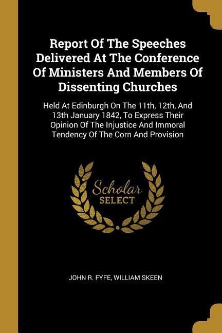 Report Of The Speeches Delivered At The Conference Of Ministers And Members Of Dissenting Churches: Held At Edinburgh On The 11th, 12th, And 13th January 1842, To Express Their Opinion Of The Injustice And Immoral Tendency Of The Corn And Provision