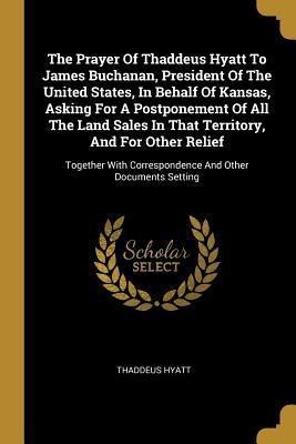 The Prayer Of Thaddeus Hyatt To James Buchanan, President Of The United States, In Behalf Of Kansas, Asking For A Postponement Of All The Land Sales In That Territory, And For Other Relief: Together With Correspondence And Other Documents Setting
