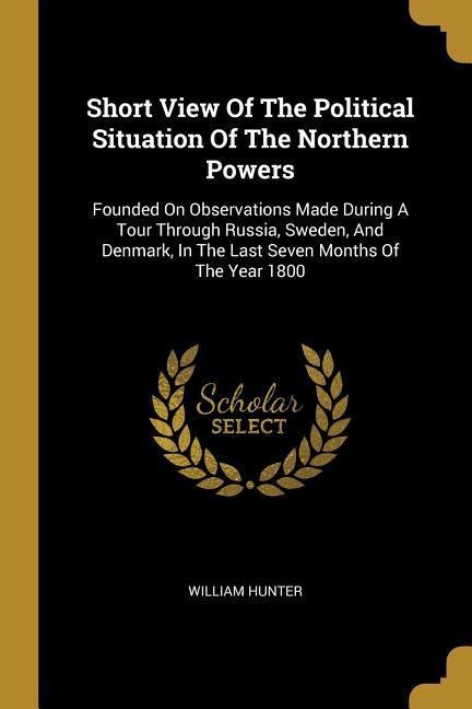 Short View Of The Political Situation Of The Northern Powers: Founded On Observations Made During A Tour Through Russia, Sweden, And Denmark, In The L