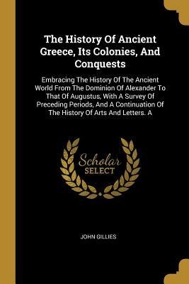 The History Of Ancient Greece, Its Colonies, And Conquests: Embracing The History Of The Ancient World From The Dominion Of Alexander To That Of Augus