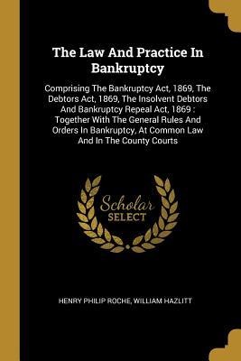 The Law And Practice In Bankruptcy: Comprising The Bankruptcy Act, 1869, The Debtors Act, 1869, The Insolvent Debtors And Bankruptcy Repeal Act, 1869: Together With The General Rules And Orders In Bankruptcy, At Common Law And In The County Courts