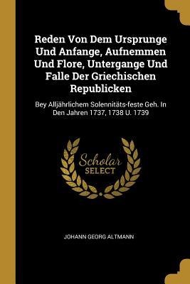 Reden Von Dem Ursprunge Und Anfange, Aufnemmen Und Flore, Untergange Und Falle Der Griechischen Republicken: Bey Alljährlichem Solennitäts-feste Geh. In Den Jahren 1737, 1738 U. 1739