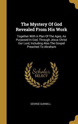 The Mystery Of God Revealed From His Work: Together With A Plan Of The Ages, As Purposed In God, Through Jesus Christ Our Lord, Including Also The Gospel Preached To Abraham