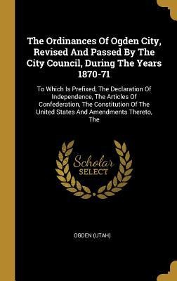 The Ordinances Of Ogden City, Revised And Passed By The City Council, During The Years 1870-71: To Which Is Prefixed, The Declaration Of Independence, The Articles Of Confederation, The Constitution Of The United States And Amendments Thereto, The