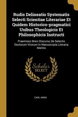 Rudis Delineatio Systematis Selecti Scientiae Literariae Et Quidem Historico-pragmatici Usibus Theologicis Et Philosophicis Instructi: Praemisso Brevi Discursu De Selectis Doctorum Virorum In Manuscripta Literaria Meritis