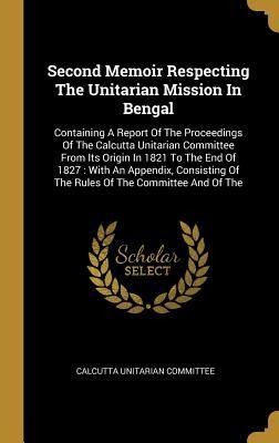 Second Memoir Respecting The Unitarian Mission In Bengal: Containing A Report Of The Proceedings Of The Calcutta Unitarian Committee From Its Origin In 1821 To The End Of 1827: With An Appendix, Consisting Of The Rules Of The Committee And Of The
