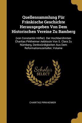 Quellensammlung Für Fränkische Geschichte Herausgegeben Von Dem Historischen Vereine Zu Bamberg: (von Constantin Höfler). Der Hochberühmten Charitas Pirkheimer Aebtissin Von S. Clara Zu Nürnberg, Denkwürdigkeiten Aus Dem Reformationszeitalter, Volume