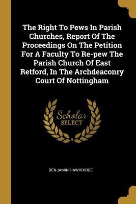 The Right To Pews In Parish Churches, Report Of The Proceedings On The Petition For A Faculty To Re-pew The Parish Church Of East Retford, In The Archdeaconry Court Of Nottingham