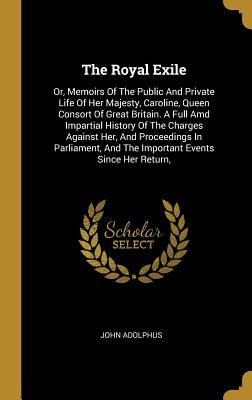 The Royal Exile: Or, Memoirs Of The Public And Private Life Of Her Majesty, Caroline, Queen Consort Of Great Britain. A Full Amd Impartial History Of The Charges Against Her, And Proceedings In Parliament, And The Important Events Since Her Return,