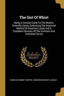 The Gist Of Whist: Being A Concise Guide To The Modern Scientific Game, Embracing The Improved Method Of American Leads And A Complete Glossary Of The Common And Technical Terms