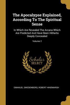 The Apocalypse Explained, According To The Spiritual Sense: In Which Are Revealed The Arcana Which Are Predicted And Have Been Hitherto Deeply Conceal