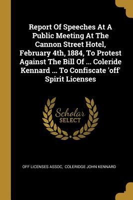 Report Of Speeches At A Public Meeting At The Cannon Street Hotel, February 4th, 1884, To Protest Against The Bill Of ... Coleride Kennard ... To Confiscate off Spirit Licenses