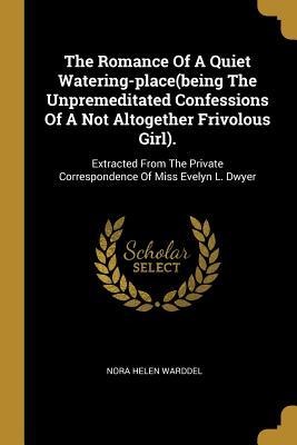 The Romance Of A Quiet Watering-place(being The Unpremeditated Confessions Of A Not Altogether Frivolous Girl).: Extracted From The Private Correspondence Of Miss Evelyn L. Dwyer