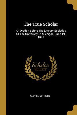 The True Scholar: An Oration Before The Literary Societies Of The University Of Michigan, June 19, 1845