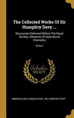 The Collected Works Of Sir Humphry Davy ...: Discourses Delivered Before The Royal Society. Elements Of Agricultural Chemistry; Series I