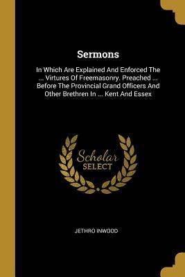 Sermons: In Which Are Explained And Enforced The ... Virtures Of Freemasonry. Preached ... Before The Provincial Grand Officers And Other Brethren In ... Kent And Essex